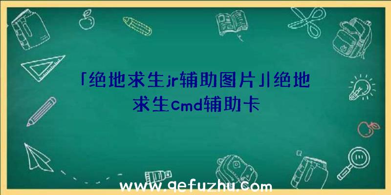「绝地求生jr辅助图片」|绝地求生cmd辅助卡